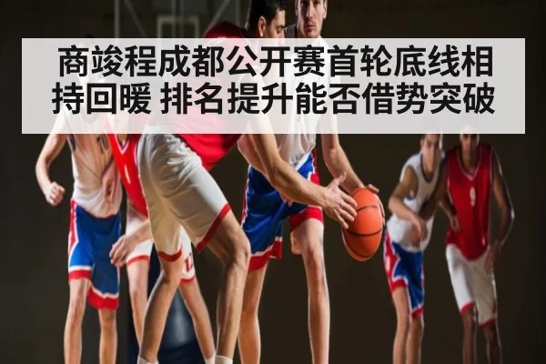 商竣程成都公开赛首轮底线相持回暖 排名提升能否借势突破