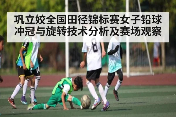 巩立姣全国田径锦标赛女子铅球冲冠与旋转技术分析及赛场观察