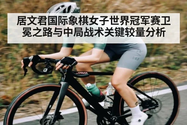 居文君国际象棋女子世界冠军赛卫冕之路与中局战术关键较量分析