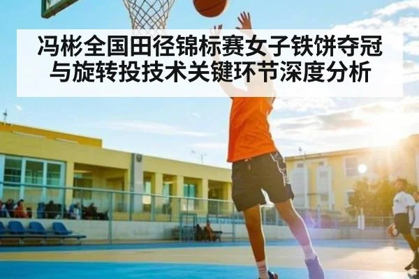 冯彬全国田径锦标赛女子铁饼夺冠与旋转投技术关键环节深度分析