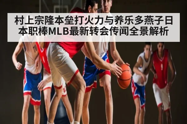 村上宗隆本垒打火力与养乐多燕子日本职棒MLB最新转会传闻全景解析