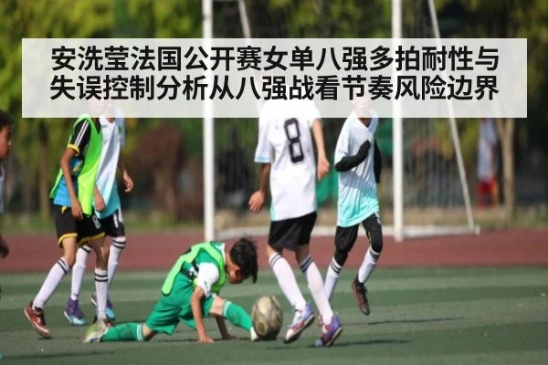 安洗莹法国公开赛女单八强多拍耐性与失误控制分析从八强战看节奏风险边界