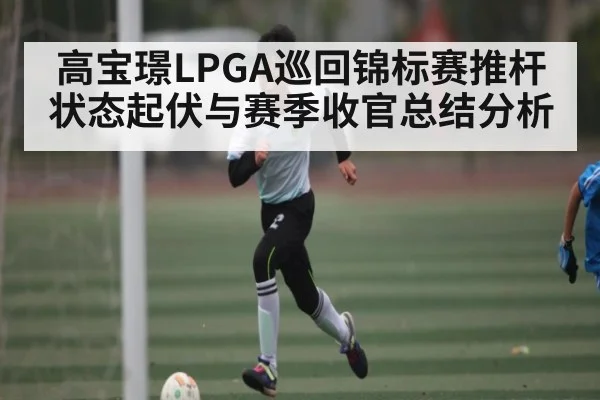 高宝璟LPGA巡回锦标赛推杆状态起伏与赛季收官总结分析